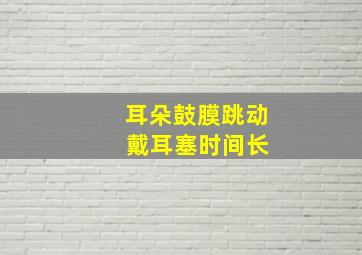 耳朵鼓膜跳动 戴耳塞时间长